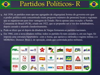 Partidos Políticos- R
   Até 1930, os partidos eram ape-nas agregados de oligarquias( forma de governo em que
    o poder político está concentrado num pequeno número de pessoas) locais e regionais
    que se organizavam para tirar vantagens do Estado. Havia apenas uma exceção: o Partido
    Comunista do Brasil (PCB), criado em 1922, que se propunha ser a voz dos trabalhadores,
    depois cassado e atuando clandestinamente.
   Pode-se dizer que só depois da ditadura de Vargas formaram-se partidos nacionais.
   Em 1966, com a nova ditadura militar, todos os partidos fo-ram cassados e, em seu lugar, foi
    imposta uma estrutura bipartidária– com a Arena, que apoiava e defendia o regime militar, e o
    MDB(Mov. Democr. Brasi.), de oposição, ainda que controlada pelos militares.
 