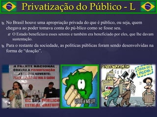 Privatização do Público - L
   No Brasil houve uma apropriação privada do que é público, ou seja, quem
    chegava ao poder tomava conta do pú-blico como se fosse seu.
        O Estado beneficiava esses setores e também era beneficiado por eles, que lhe davam
         sustentação.
   Para o restante da sociedade, as políticas públicas foram sendo desenvolvidas na
    forma de ―doação‖.
 