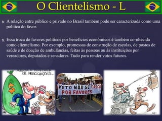 O Clientelismo - L
   A relação entre público e privado no Brasil também pode ser caracterizada como uma
    política do favor.

   Essa troca de favores políticos por benefícios econômicos é também co-nhecida
    como clientelismo. Por exemplo, promessas de construção de escolas, de postos de
    saúde e de doação de ambulâncias, feitas às pessoas ou às instituições por
    vereadores, deputados e senadores. Tudo para render votos futuros.
 