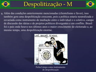 Despolitização - M
   Além das condições anteriormente mencionadas (clientelismo e favor), isso
    também gera uma despolitização crescente, pois a política estaria neutralizada e
    esvaziada como instrumento de mediação entre o individual e o coletivo, campo
    de discussão das ideias e de projetos políticos divergentes e em conflito. Brasil
    foi o país onde houve nos últimos anos o maior crescimento do eleitorado e, ao
    mesmo tempo, uma despolitização enorme.




                                Ficha Limpa como instrumento
                                       de despolitização
 