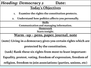Warm –up – pens, paper, journal, note
(note) Living in a democracy gives you certain rights which are
protected by the constitution.
(task) Rank these six rights from most to least important:
Equality, protest, voting, freedom of expression, freedom of
religion, freedom to join associations (parties, unions, etc)
Homework
Starts tonight.
Skills
Communication and managing information.
Today's Objectives
1. Examine the rights the constitution protects.
2. Understand how politics affects you personally.
Heading: Democracy 2 Date:
 