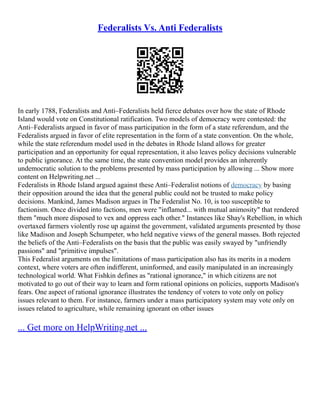 Federalists Vs. Anti Federalists
In early 1788, Federalists and Anti–Federalists held fierce debates over how the state of Rhode
Island would vote on Constitutional ratification. Two models of democracy were contested: the
Anti–Federalists argued in favor of mass participation in the form of a state referendum, and the
Federalists argued in favor of elite representation in the form of a state convention. On the whole,
while the state referendum model used in the debates in Rhode Island allows for greater
participation and an opportunity for equal representation, it also leaves policy decisions vulnerable
to public ignorance. At the same time, the state convention model provides an inherently
undemocratic solution to the problems presented by mass participation by allowing ... Show more
content on Helpwriting.net ...
Federalists in Rhode Island argued against these Anti–Federalist notions of democracy by basing
their opposition around the idea that the general public could not be trusted to make policy
decisions. Mankind, James Madison argues in The Federalist No. 10, is too susceptible to
factionism. Once divided into factions, men were "inflamed... with mutual animosity" that rendered
them "much more disposed to vex and oppress each other." Instances like Shay's Rebellion, in which
overtaxed farmers violently rose up against the government, validated arguments presented by those
like Madison and Joseph Schumpeter, who held negative views of the general masses. Both rejected
the beliefs of the Anti–Federalists on the basis that the public was easily swayed by "unfriendly
passions" and "primitive impulses".
This Federalist arguments on the limitations of mass participation also has its merits in a modern
context, where voters are often indifferent, uninformed, and easily manipulated in an increasingly
technological world. What Fishkin defines as "rational ignorance," in which citizens are not
motivated to go out of their way to learn and form rational opinions on policies, supports Madison's
fears. One aspect of rational ignorance illustrates the tendency of voters to vote only on policy
issues relevant to them. For instance, farmers under a mass participatory system may vote only on
issues related to agriculture, while remaining ignorant on other issues
... Get more on HelpWriting.net ...
 