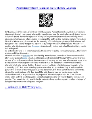 Paul Nieuwenburg Learning To Deliberate Analysis
In "Learning to Deliberate: Aristotle on Truthfulness and Public Deliberation", Paul Nieuwenburg
discusses Aristotle's concepts of what guides morality and how the public plays a role in this "moral
education" (464). Nieuwenburg focuses mainly on the partnership of shame and sincerity while
discussing what happens when a matter becomes public and why that publicity matters. Throughout
his article Nieuwenburg bounces from the mentality of both being the person publicly shamed and
being those who shame that person. He does so by using both his own theories and Artistotle to
explain why it is important for a democracy to continually be in a state of deliberation that is public
and widespread.
To understand why it is of importance for deliberation to be public Nieuwenburg uses ... Show more
content on Helpwriting.net ...
Shame is the brace of morality and described by Aristotle are a "semivirtue" because of the role it
plays in the eventual moral education of the previously mentioned "learner" (456). Aristotle argues
the role of not only our own shame in our own moral learning but also how others shame impacts us.
He advises not defending those with bad character as to not be seen as a reflection of said bad
character while also stating that this defensiveness of bad traits offends the good character of the
community (457). In a sense by doing away with the bad as opposed to trying to understand the
perspective of what is "bad" the greater good is better met. But if our fear of shame is wired to be
dictated by public opinion of it then it could be said shame would not exist without public
deliberation which is be perceived as the purpose of Nieuwenburg's article. But if our fear our
shame keeps us from speaking against a social concept sincerity is bound to become less and less
genuine. This loss of sincerity would also be met with shame until the speaker reaches a balance of
being sincere about values the public all agree
... Get more on HelpWriting.net ...
 