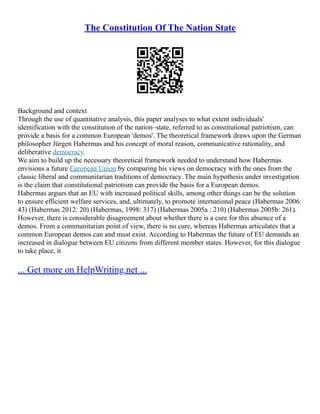 The Constitution Of The Nation State
Background and context
Through the use of quantitative analysis, this paper analyses to what extent individuals'
identification with the constitution of the nation–state, referred to as constitutional patriotism, can
provide a basis for a common European 'demos'. The theoretical framework draws upon the German
philosopher Jürgen Habermas and his concept of moral reason, communicative rationality, and
deliberative democracy.
We aim to build up the necessary theoretical framework needed to understand how Habermas
envisions a future European Union by comparing his views on democracy with the ones from the
classic liberal and communitarian traditions of democracy. The main hypothesis under investigation
is the claim that constitutional patriotism can provide the basis for a European demos.
Habermas argues that an EU with increased political skills, among other things can be the solution
to ensure efficient welfare services, and, ultimately, to promote international peace (Habermas 2006:
43) (Habermas 2012: 20) (Habermas, 1998: 317) (Habermas 2005a : 210) (Habermas 2005b: 261).
However, there is considerable disagreement about whether there is a cure for this absence of a
demos. From a communitarian point of view, there is no cure, whereas Habermas articulates that a
common European demos can and must exist. According to Habermas the future of EU demands an
increased in dialogue between EU citizens from different member states. However, for this dialogue
to take place, it
... Get more on HelpWriting.net ...
 