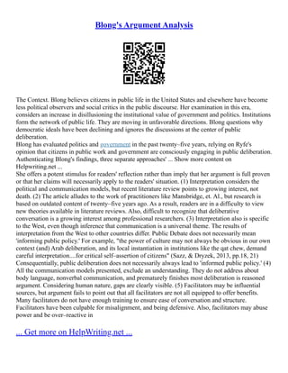 Blong's Argument Analysis
The Context. Blong believes citizens in public life in the United States and elsewhere have become
less political observers and social critics in the public discourse. Her examination in this era,
considers an increase in disillusioning the institutional value of government and politics. Institutions
form the network of public life. They are moving in unfavorable directions. Blong questions why
democratic ideals have been declining and ignores the discussions at the center of public
deliberation.
Blong has evaluated politics and government in the past twenty–five years, relying on Ryfe's
opinion that citizens in public work and government are consciously engaging in public deliberation.
Authenticating Blong's findings, three separate approaches' ... Show more content on
Helpwriting.net ...
She offers a potent stimulus for readers' reflection rather than imply that her argument is full proven
or that her claims will necessarily apply to the readers' situation. (1) Interpretation considers the
political and communication models, but recent literature review points to growing interest, not
death. (2) The article alludes to the work of practitioners like Mansbridge, et. Al., but research is
based on outdated content of twenty–five years ago. As a result, readers are in a difficulty to view
new theories available in literature reviews. Also, difficult to recognize that deliberative
conversation is a growing interest among professional researchers. (3) Interpretation also is specific
to the West, even though inference that communication is a universal theme. The results of
interpretation from the West to other countries differ. Public Debate does not necessarily mean
'informing public policy.' For example, "the power of culture may not always be obvious in our own
context (and) Arab deliberation, and its local instantiation in institutions like the qat chew, demand
careful interpretation....for critical self–assertion of citizens" (Sazz, & Dryzek, 2013, pp.18, 21)
Consequentially, public deliberation does not necessarily always lead to 'informed public policy.' (4)
All the communication models presented, exclude an understanding. They do not address about
body language, nonverbal communication, and prematurely finishes most deliberation is reasoned
argument. Considering human nature, gaps are clearly visible. (5) Facilitators may be influential
sources, but argument fails to point out that all facilitators are not all equipped to offer benefits.
Many facilitators do not have enough training to ensure ease of conversation and structure.
Facilitators have been culpable for misalignment, and being defensive. Also, facilitators may abuse
power and be over–reactive in
... Get more on HelpWriting.net ...
 