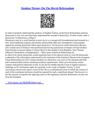 Stephen Tierney On The Brexit Referendum
In order to properly understand the analysis of Stephen Tierney on the brexit Referendum and how
democratic it was, one must first fully understand the concept of democracy. In other words, what is
democracy? Is democracy a fallacy?
Democracy may be a word familiar to most, but it is a concept still misunderstood and misused in a
time when totalitarian regimes and military dictatorships alike have attempted to claim popular
support by pinning democratic labels upon themselves. Yet the power of the democratic idea has
also evoked some of history's most profound and moving expressions of human will and intellect:
from Pericles in ancient Athens to Vaclav Havel in the modern Czech Republic, from Thomas
Jefferson's Declaration of Independence ... Show more content on Helpwriting.net ...
In other to be utterly democratic certain questions have to be asked as such as, were the democratic
credentials of the referendum undermined by the restriction of the franchise? Based on the European
Union Referendum Act 2015 certain members are allowed to vote such as UK nationals and Irish
and Commonwealth citizens satisfying residence requirements. There were obviously certain
counters and political objections to this. It can also be notable that the Court of Appeal rejected a
challenge on EU and human rights law grounds, in the words of Stephen Tierney "a more
convincing concern rests upon a vision of the UK as a multinational union in which the consent of
each of the constituent territories should be required for such a significant change" this however is
not the concern of majority the opposing critics of the legitimacy and how democratic was the exit
from the European
... Get more on HelpWriting.net ...
 