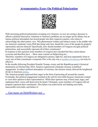 Argumentative Essay On Political Polarization
With increasing political polarization sweeping over America, we now are seeing a decrease in
effective political discussion. Solutions to America's problems are no longer up for debate, but an
intense political atmosphere has boxed people into their respective parties, who refuse to
acknowledge the other parties view. This phenomenon isolates and silences many in the middle who
are America's moderate voters.With this being said, how should the voice of the people be properly
represented, and not silenced? Specifically, how should members of Congress navigate political
polarization, and successfully represent all of their constituents?
In response to this question some members of congress have decided that they cannot please
everyone and therefore have ... Show more content on Helpwriting.net ...
Therefore, members of Congress are obligated to protect, fight for, and most importantly listen to
every one of their constituents viewpoints.This is the only way a member of Congress can truly be
effective.
In the months following President Donalds Trumps victory and the Republican party's historical
domination on Election Day 2016, America experienced a dramatic increase in political
engagement. In today's political atmosphere of extremes, the election clearly showed the heightened
divide in American politics.
The American people expressed their anger in the form of protesting all around the country.
Eventually, this political engagement resulted in the call for town halls because Americans wanted
to voice their opinion to their representatives. While their opinions may of been loud, angry, and
unpleasant their voices still deserved to be heard. Ultimately, some members of Congress did not
properly represent their constituents. This failure was achieved by not holding town halls,
inaccessible town halls, and failure of
... Get more on HelpWriting.net ...
 