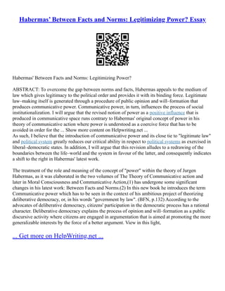Habermas’ Between Facts and Norms: Legitimizing Power? Essay
Habermas' Between Facts and Norms: Legitimizing Power?
ABSTRACT: To overcome the gap between norms and facts, Habermas appeals to the medium of
law which gives legitimacy to the political order and provides it with its binding force. Legitimate
law–making itself is generated through a procedure of public opinion and will–formation that
produces communicative power. Communicative power, in turn, influences the process of social
institutionalization. I will argue that the revised notion of power as a positive influence that is
produced in communicative space runs contrary to Habermas' original concept of power in his
theory of communicative action where power is understood as a coercive force that has to be
avoided in order for the ... Show more content on Helpwriting.net ...
As such, I believe that the introduction of communicative power and its close tie to "legitimate law"
and political system greatly reduces our critical ability in respect to political systems as exercised in
liberal–democratic states. In addition, I will argue that this revision alludes to a redrawing of the
boundaries between the life–world and the system in favour of the latter, and consequently indicates
a shift to the right in Habermas' latest work.
The treatment of the role and meaning of the concept of "power" within the theory of Jurgen
Habermas, as it was elaborated in the two volumes of The Theory of Communicative action and
later in Moral Consciousness and Communicative Action,(1) has undergone some significant
changes in his latest work: Between Facts and Norms.(2) In this new book he introduces the term
Communicative power which has to be seen in the context of his ambitious project of theorizing
deliberative democracy, or, in his words "government by law". (BFN, p.132) According to the
advocates of deliberative democracy, citizens' participation in the democratic process has a rational
character. Deliberative democracy explains the process of opinion and will–formation as a public
discursive activity where citizens are engaged in argumentation that is aimed at promoting the more
generalizable interests by the force of a better argument. View in this light,
... Get more on HelpWriting.net ...
 