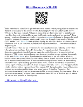 Direct Democracy In The UK
Direct democracy is a structure of government that all citizens vote on policy proposals directly, and
the result is uncovered by the amount of votes. For example, Cooter and Gilbert (2010, pp. 687–
730) said in their latest research, "Citizens in many states use direct democracy to make laws on
everything from soda bottles and horse meat to affirmative action and same–sex marriage". There
are many benefits to this structure; firstly, a responsive government is formed to the general wish of
the public, meaning they can gain results quickly by voting. Secondly, in the words of Mautner
(2000, pp.19) "Direct democracy satisfy human dignity and minimise conflicts, eliminate wars and
save human lives. It can also cause promote human rights and minimize ... Show more content on
Helpwriting.net ...
This only works if there is a real competition for freedom of expression, leadership and if voters
believe there is a significant choice. Dr Alman Leroy's research says that, "Representative
democracy, according to its underlying and supporting political theory, is far superior to direct
democracy." This is often portrayed as the only democracy possible in mass societies. An example
of this is the United States, where they elect members of Congress and a President. All of the
officials listen to the population and act on what they think is best for the nation. The US, today, is
one of the most stable democracies in the world. Other examples of this are the UK and Germany,
who instead have a parliamentary system where the Prime Minister, instead of its own executive
branch, is part of the legislative branch. Every five years in the UK, citizens have the opportunity to
vote for who they wish to represent them. Once elected, MPs then gather at the House of Commons
to converse over matters and decide on what would become British law. This proves that
representative democracies are much more practical for larger nations than direct democracy. Due to
representative democracy being the most commonly used structure out of the three types, it proves
that it is the most preferred in contemporary
... Get more on HelpWriting.net ...
 
