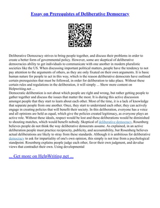 Essay on Prerequistes of Deliberative Democracy
Deliberative Democracy strives to bring people together, and discuss their problems in order to
create a better form of governmental policy. However, some are skeptical of deliberative
democracies ability to get individuals to communicate with one another in modern pluralistic
societies like the US. When discussing important political matters, people have the tendency to not
pay attention to the arguments of others, as they are only fixated on their own arguments. It is basic
human nature for people to act in this way, which is the reason deliberative democrats have outlined
certain prerequisites that must be followed, in order for deliberation to take place. Without these
certain rules and regulations in the deliberation, it will simply ... Show more content on
Helpwriting.net ...
Democratic deliberation is not about which people are right and wrong, but rather getting people to
gather together and discuss the issues that matter the most. It is during this active discussion
amongst people that they start to learn about each other. Most of the time, it is a lack of knowledge
that separate people from one another. Once, they start to understand each other, they can actively
engage in creating policies that will benefit their society. In this deliberation, everyone has a voice
and all opinions are held as equal, which give the policies created legitimacy, as everyone plays an
active role. Without these ideals, respect would be lost and these deliberations would be diminished
to shouting matches, which would benefit nobody. Skeptical of deliberative democracy, Rosenberg
believes people do not think the way deliberative democrats assume. As explained, in an active
deliberation people must practice reciprocity, publicity, and accountability, but Rosenberg believes
actual deliberations are likely to stray from these standards. Although it is ambitious for deliberative
democracy to ask for impartiality of one's own opinion, this simply is not true from a psychological
standpoint. Rosenberg explains people judge each other, favor their own judgment, and devalue
views that contradict their own. Using developmental
... Get more on HelpWriting.net ...
 