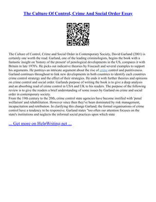 The Culture Of Control, Crime And Social Order Essay
The Culture of Control, Crime and Social Order in Contemporary Society, David Garland (2001) is
certainly one worth the read. Garland, one of the leading criminologists, begins the book with a
fantastic insight on 'history of the present' of penological developments in the US, compares it with
Britain in late 1970's. He picks out indicative theories by Foucault and several examples to support
his arguments. He portrays an intricate argument about the rise of crime control and punitiveness.
Garland continues throughout to link new developments in both countries to identify each countries
crime control stratergy and the effect of their strategies. He ends it with further theories and opinions
on crime control and social order. Garlands purpose of writing the book is to give a deep analysis
and an absorbing read of crime control in USA and UK to his readers. The purpose of the following
review is to give the readers a brief understanding of some issues by Garland on crime and social
order in contemporary society.
From the 19th century to the 20th, crime control state agencies have become instilled with 'penal
welfarism' and rehabilitation. However since then they've been dominated by risk management,
incapacitation and retribution. In clarifying this change Garland; the formal organisations of crime
control have a tendency to be responsive. Garland states "too often our attention focuses on the
state's institutions and neglects the informal social practices upon which state
... Get more on HelpWriting.net ...
 