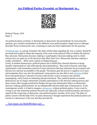 Are Political Parties Essential, or Detrimental, to...
Political Theory 1010
Paper 2
Are political parties essential, or detrimental, to democratic decisionmaking? In answering this
question, give careful consideration to the different ways political parties might assist or sabotage
desirable forms of democratic rule, evaluating in each case their implications for the question.
A political party is a group of people who share similar ideas regarding the way a country should be
governed and sought to obtain the majority of the seats in the political office to further the policies
they advocate. Democratic decision–making is a participative decision making style in which
citizens have an equal say in the decisions that affect their lives. Democratic decision–making is
widely considered ... Show more content on Helpwriting.net ...
Lastly, in modern democracies, political parties fail to fulfill their classical function as being
'peoples' representatives' and enforcing the advocated policies. They tend to become such large
organizations with tremendous amount of reach and power that they dominate the government and
become less and less accountable to the people. The parties gain the power to suppress civil cases
and manipulate their way into the parliament. Large parties are also able to turn elections in their
favor and spend massive amounts of money and society's scarce resources into election
campaigning, solely based on marketing and advertisement. Thus, political parties in modern
democracies are no longer instruments of public participation in the decision making process and
these reason offer enough justification Despite having some detrimental effects on democratic
decision–making, political parties are an indispensible and inevitable part of democracies. In the
contemporary world, it is hard to imagine a democracy without political parties. It also wont be
wrong to say that sometimes political theorists are especially critical of political parties and tend to
regard all the misgivings of democracy onto political parties. Goodin, in his essay 'The place of
parties' asserts with the help of his 'no party democracy' thought experiment that political parties are
crucial to a democracy in the way that they provide the
... Get more on HelpWriting.net ...
 