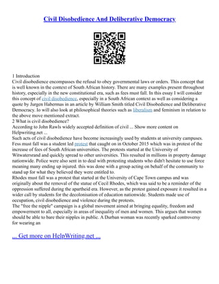 Civil Disobedience And Deliberative Democracy
1 Introduction
Civil disobedience encompasses the refusal to obey governmental laws or orders. This concept that
is well known in the context of South African history. There are many examples present throughout
history, especially in the new constitutional era, such as fees must fall. In this essay I will consider
this concept of civil disobedience, especially in a South African context as well as considering a
quote by Jurgen Habermas in an article by William Smith titled Civil Disobedience and Deliberative
Democracy. Io will also look at philosophical theories such as liberalism and feminism in relation to
the above move mentioned extract.
2 What is civil disobedience?
According to John Rawls widely accepted definition of civil ... Show more content on
Helpwriting.net ...
Such acts of civil disobedience have become increasingly used by students at university campuses.
Fess must fall was a student led protest that caught on in October 2015 which was in protest of the
increase of fees of South African universities. The protests started at the University of
Witwatersrand and quickly spread to other universities. This resulted in millions in property damage
nationwide. Police were also sent in to deal with protesting students who didn't hesitate to use force
meaning many ending up injured. this was done with a group acting on behalf of the community to
stand up for what they believed they were entitled to.
Rhodes must fall was a protest that started at the University of Cape Town campus and was
originally about the removal of the statue of Cecil Rhodes, which was said to be a reminder of the
oppression suffered during the apartheid era. However, as the protest gained exposure it resulted in a
wider call by students for the decolonisation of education nationwide. Students made use of
occupation, civil disobedience and violence during the protests.
The "free the nipple" campaign is a global movement aimed at bringing equality, freedom and
empowerment to all, especially in areas of inequality of men and women. This argues that women
should be able to bare their nipples in public. A Durban woman was recently sparked controversy
for wearing an
... Get more on HelpWriting.net ...
 