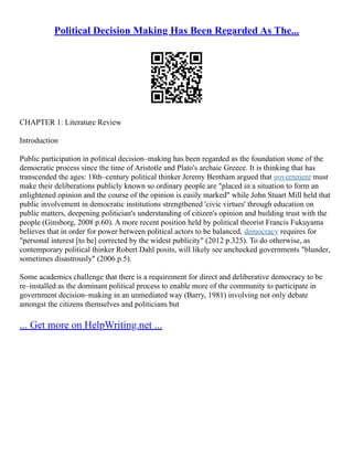 Political Decision Making Has Been Regarded As The...
CHAPTER 1: Literature Review
Introduction
Public participation in political decision–making has been regarded as the foundation stone of the
democratic process since the time of Aristotle and Plato's archaic Greece. It is thinking that has
transcended the ages: 18th–century political thinker Jeremy Bentham argued that government must
make their deliberations publicly known so ordinary people are "placed in a situation to form an
enlightened opinion and the course of the opinion is easily marked" while John Stuart Mill held that
public involvement in democratic institutions strengthened 'civic virtues' through education on
public matters, deepening politician's understanding of citizen's opinion and building trust with the
people (Ginsborg, 2008 p.60). A more recent position held by political theorist Francis Fukuyama
believes that in order for power between political actors to be balanced, democracy requires for
"personal interest [to be] corrected by the widest publicity" (2012 p.325). To do otherwise, as
contemporary political thinker Robert Dahl posits, will likely see unchecked governments "blunder,
sometimes disastrously" (2006 p.5).
Some academics challenge that there is a requirement for direct and deliberative democracy to be
re–installed as the dominant political process to enable more of the community to participate in
government decision–making in an unmediated way (Barry, 1981) involving not only debate
amongst the citizens themselves and politicians but
... Get more on HelpWriting.net ...
 