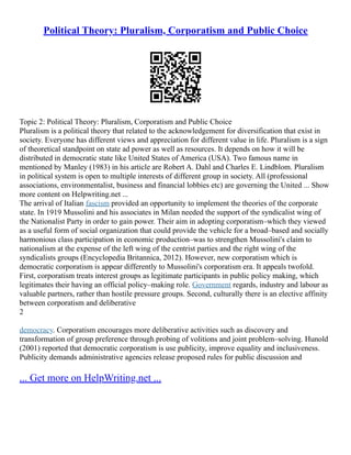 Political Theory: Pluralism, Corporatism and Public Choice
Topic 2: Political Theory: Pluralism, Corporatism and Public Choice
Pluralism is a political theory that related to the acknowledgement for diversification that exist in
society. Everyone has different views and appreciation for different value in life. Pluralism is a sign
of theoretical standpoint on state ad power as well as resources. It depends on how it will be
distributed in democratic state like United States of America (USA). Two famous name in
mentioned by Manley (1983) in his article are Robert A. Dahl and Charles E. Lindblom. Pluralism
in political system is open to multiple interests of different group in society. All (professional
associations, environmentalist, business and financial lobbies etc) are governing the United ... Show
more content on Helpwriting.net ...
The arrival of Italian fascism provided an opportunity to implement the theories of the corporate
state. In 1919 Mussolini and his associates in Milan needed the support of the syndicalist wing of
the Nationalist Party in order to gain power. Their aim in adopting corporatism–which they viewed
as a useful form of social organization that could provide the vehicle for a broad–based and socially
harmonious class participation in economic production–was to strengthen Mussolini's claim to
nationalism at the expense of the left wing of the centrist parties and the right wing of the
syndicalists groups (Encyclopedia Britannica, 2012). However, new corporatism which is
democratic corporatism is appear differently to Mussolini's corporatism era. It appeals twofold.
First, corporatism treats interest groups as legitimate participants in public policy making, which
legitimates their having an official policy–making role. Government regards, industry and labour as
valuable partners, rather than hostile pressure groups. Second, culturally there is an elective affinity
between corporatism and deliberative
2
democracy. Corporatism encourages more deliberative activities such as discovery and
transformation of group preference through probing of volitions and joint problem–solving. Hunold
(2001) reported that democratic corporatism is use publicity, improve equality and inclusiveness.
Publicity demands administrative agencies release proposed rules for public discussion and
... Get more on HelpWriting.net ...
 