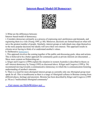 Interest-Based Model Of Democracy
1) What are the differences between:
Interest–based model of democracy;
i. Considers democracy primarily as a process of expressing one's preferences and demands, and
registering them in a vote (Young 1995, p. 60). Moreover, decisions are formed based on what will
serve the greatest number of people. Similarly, interest groups or individuals may align themselves
to the more popular decisions but ideally will serve their own interest. This approach results in
citizens never having to think of or understand another's values.
b. Deliberative democracy;
i. This approach involves the coming together of the public and discussing goals, ideas and actions.
This is believed to be a better approach for community goals as private interests are discounted. ...
Show more content on Helpwriting.net ...
a. Kliger and Cosgrove (1999) explain the situation in western Australia is described in theory as
self–interest democracy by Young (1995) as discussed above. Kiliger and Cosgrove (1999 p. 56)
recommend moving towards a communicative democracy in which the is communication fostering
understanding of another's interests.
b. There is a need for more aboriginal interest groups as currently only one Aboriginal group must
speak for all. This is troublesome as there is a range of Aboriginal cultures in Broome coming from
different places, heritage and ancestors. Broome has been described by Kliger and Cosgrove (1999
p. 54) as a "multicultural Aboriginal community"
... Get more on HelpWriting.net ...
 