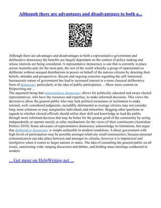 Although there are advantages and disadvantages to both a...
Although there are advantages and disadvantages to both a representative government and
deliberative democracy the benefits are largely dependant on the context of policy making and
whose interests are being considered. A representative democracy is one that is currently in place
across Australia and, for the most part, the rest of the world whereby a group of representatives
deliberate without unequal distributions to power on behalf of the nations citizens by denoting their
beliefs, attitudes and perspectives. Recent and ongoing concerns regarding the self–interested,
bureaucratic nature of government has lead to increased interest in a more classical deliberative
form of democracy particularly at the idea of public participation ... Show more content on
Helpwriting.net ...
The argument being that representative democracy allows for politically educated and aware elected
representatives, who have the resources and expertise, to make informed decisions. This views the
decision to allow the general public who may lack political awareness or inclination to make
rational, well–considered judgments, incredibly detrimental as average citizens may not consider
long–term solutions or may marginalise individuals and minorities. Begging other questions in
regards to whether elected officials should utilise their skill and knowledge to lead the public
through more informed decision that may be better for the greater good of the community by acting
independently or operate merely as relay mechanisms for the views of their constituents (Australian
Politics 2010). Some advocates of representative democracy acknowledge its limitations, but argue
that deliberative democracy is simple unfeasible in modern conditions. A direct government with
high levels of participation may be possible amongst relatively small communities, because personal
communication can take place between and amongst its citizens, however it is impractical and
ineefgctive when it comes to larger nations or states. The idea of consulting the general public on all
issues, sanctioning wide–ranging discussion and debate, and holding mass meetings conducted in
modern
... Get more on HelpWriting.net ...
 