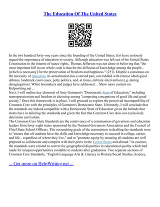 The Education Of The United States
In the two hundred forty–one years since the founding of the United States, few have seriously
argued the importance of education to society. Although education was left out of the United States
Constitution in the interest of states' rights, Thomas Jefferson was not alone in believing that "the
most important bill in our whole code is that for the diffusion of knowledge among the people...
[which is necessary] for the preservation of freedom and happiness." (251). Despite a consensus on
the necessity of education, its actualization has a storied past, one riddled with intense ideological
debates, landmark court cases, petty politics, and, at times, military intervention (e.g. during
desegregation). While lawmakers and judges have addressed ... Show more content on
Helpwriting.net ...
Next, I will outline key elements of Amy Gutmann's "Democratic State of Education," including
nonrepressionism and freedom in choosing among "competing conceptions of good life and good
society." Once this framework is in place, I will proceed to explore the perceived incompatibility of
Common Core with the principles of Gutmann's Democratic State. Ultimately, I will conclude that
the standards are indeed compatible with a Democratic State of Education given the latitude that
states have in tailoring the standards and given the fact that Common Core does not exclusively
determine curriculum.
The Common Core State Standards are the contrivance of a commission of governors and education
leaders from forty–eight states sponsored by the National Governors Association and the Council of
Chief State School Officers. The overarching goals of the commission in drafting the standards were
to "ensure that all students have the skills and knowledge necessary to succeed in college, career,
and life... regardless of where they live," and to "promote equity by ensuring all students are well
prepared to collaborate and compete with their peers in the United States and abroad." In essence,
the standards were created to correct for geographical disparities in educational quality which had
made for unequal opportunities available to students after graduation. Two separate sections of
Common Core Standards, "English Language Arts & Literacy in History/Social Studies, Science,
... Get more on HelpWriting.net ...
 