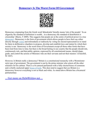 Democracy Is The Worst Form Of Government
Democracy originating from the Greek word 'dēmokratía' literally means 'rule of the people'. 'In an
oligarchy the standard of definition is wealth... in a democracy the standard of distribution is
citizenship.' (Burns, T 2009). This suggests that people are at the centre of political power in a true
democracy. Democracy is the form of government which allows people to have their say either
directly through voting and referendums or indirectly by voting for elected representatives to stand
for them in deliberative chambers to propose, develop and establish laws and statute by which their
society is ran. 'democracy is the worst form of Government except all those other forms that have
been tried from time to time; but there is the broad feeling in our country that the people should rule,
continuously rule, and that public opinion, expressed by all constitutional means, should shape,
guide, and control the actions of Ministers who are their servants and not their masters.' (Churchill,
W 1947)
However, Is Britain really a democracy? Britain is a constitutional monarchy with a Westminster
style type of government. The government is run by the prime minister who selects all the other
ministers for his cabinet. There is a bi cameral parliament with a fully elected house of commons
and a wholly unelected upper house of lords. This does tend to suggest that yes Britain is a
democracy however everything is not so black and white. As stated above Britain has a bicameral
parliamentary
... Get more on HelpWriting.net ...
 