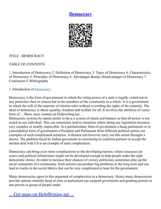 Democracy
TITLE : DEMOCRACY
TABLE OF CONTENTS
1. Introduction of Democracy 2. Definition of Democracy 3. Types of Democracy 4. Characteristics
of Democracy 5. Principles of Democracy 6. Advantages &amp; Disadvantages of Democracy 7.
Conclusion 8. Bibliography
1. Introduction of Democracy
Democracy is the form of government in which the ruling power of a state is legally vested not in
any particular class or classes but in the members of the community as a whole. It is a government
in which the will of the majority of citizens rules without overriding the rights of the minority. The
ideal of democracy is about equality, freedom and welfare for all. It involves the abolition of varies
form of ... Show more content on Helpwriting.net ...
Democratic systems by nature prefer to have a system of check and balance so that all power is not
rested in one indivdual. This can sometimes lead to situations where doing any legislation becomes
very complex or nearlly impossible. In a parilamentary form of government a hung parlaiment or in
a presidential form of government a President and Parliament from different political parties are
examples of such complicated scenarios. A dictator can however carry out this action throught a
decree. The problem faced by Indian governemt in convincing its coalition partners to accept the
nuclear deal with US is an example of such complication.
Democracy can bring even more complications to the developing nations, where resources are
scarce and political infrastruture might not be developed enough to help people make the right
democratic choice. In order to increase their chances of victory politicians sometimes play up the
racial sentiments of a community. Such actions can produce big problems in the long term and can
lead to cracks in the social fabrics that can be very complicated to hear for the government.
Many democracies agree to this arguemnt of complexiteis in a democracy. Hence many democracies
provide options whereby head of state or parliament can suspend goverments and granting powers to
one person or group of people under
... Get more on HelpWriting.net ...
 