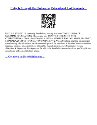 Unity Is Strength For Enhancing Educational And Economic...
UNITY IS STRENGTH Fahammy foundation | Moving as a unit CONSTITUTION OF
FAHAMMY FOUNDATION 2 Moving as a unit 2 UNITY IS STRENGTH 2 THE
CONSTITUTION: 1. Name of the Foundation FATMA, ATHMAN, HASSAN, ADAM, MAHMUD,
MBARAKA&YUSSUF FOUNDATION (FAHAMMY) 2. Vision Create an enabling environment
for enhancing educational and social– economic growth for members. 3. Mission To turn reasonable
ideas and opinions among members into reality, through combined workforce and resource
allocation. 4. Objectives The objectives for which the foundation is established are: (a) To uplift the
educational and economic status among
... Get more on HelpWriting.net ...
 