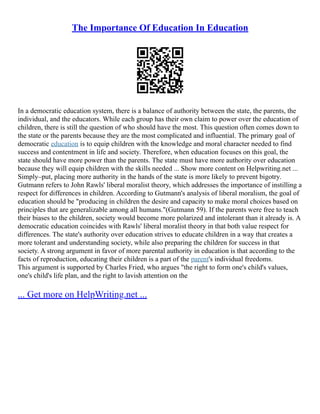 The Importance Of Education In Education
In a democratic education system, there is a balance of authority between the state, the parents, the
individual, and the educators. While each group has their own claim to power over the education of
children, there is still the question of who should have the most. This question often comes down to
the state or the parents because they are the most complicated and influential. The primary goal of
democratic education is to equip children with the knowledge and moral character needed to find
success and contentment in life and society. Therefore, when education focuses on this goal, the
state should have more power than the parents. The state must have more authority over education
because they will equip children with the skills needed ... Show more content on Helpwriting.net ...
Simply–put, placing more authority in the hands of the state is more likely to prevent bigotry.
Gutmann refers to John Rawls' liberal moralist theory, which addresses the importance of instilling a
respect for differences in children. According to Gutmann's analysis of liberal moralism, the goal of
education should be "producing in children the desire and capacity to make moral choices based on
principles that are generalizable among all humans."(Gutmann 59). If the parents were free to teach
their biases to the children, society would become more polarized and intolerant than it already is. A
democratic education coincides with Rawls' liberal moralist theory in that both value respect for
differences. The state's authority over education strives to educate children in a way that creates a
more tolerant and understanding society, while also preparing the children for success in that
society. A strong argument in favor of more parental authority in education is that according to the
facts of reproduction, educating their children is a part of the parent's individual freedoms.
This argument is supported by Charles Fried, who argues "the right to form one's child's values,
one's child's life plan, and the right to lavish attention on the
... Get more on HelpWriting.net ...
 