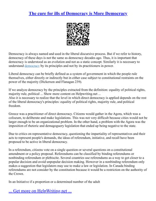 The cure for ills of Democracy is More Democracy
Democracy is always named and used in the liberal discursive process. But if we refer to history,
democracy of these days is not the same as democracy decades ago. Thus, it is important that
democracy is understood as an evolution and not as a static concept. Similarly it is necessary to
understand democracy by its principles and not by its practitioners in power.
Liberal democracy can be briefly defined as a system of government in which the people rule
themselves, either directly or indirectly but in either case subject to constitutional restraints on the
power of the majority (Dickerson and Flanagan 239).
If we analyze democracy by the principles extracted from the definition: equality of political rights,
majority rule, political ... Show more content on Helpwriting.net ...
Also it is necessary to realize that the level in which direct democracy is applied depends on the rest
of the liberal democracy's principles: equality of political rights, majority rule, and political
freedom.
Greece was a practitioner of direct democracy. Citizens would gather in the Agora, which was a
coliseum, to deliberate and make legislations. This was not very difficult because cities would not be
larger enough to be an organizational problem. In the other hand, a problem with the Agora was the
imposition of rhetoric and demagoguery legislation that ended up being negative to the state.
Due to critics on representative democracy, questioning the impartiality of representatives and their
acts to represent people's demands, the ideas of referendum, initiative, and recall have been
proposed to be active in liberal democracy.
In a referendum, citizens vote on a single question or several questions on a constitutional
amendment or a policy proposal. Referendums can be classified by binding referendums or
nonbinding referendum or plebiscite. Several countries use referendums as a way to get closer to a
popular decision and avoid unpopular decision making. However in a nonbinding referendum only
makes a suggestion that legislators may use to make a law or legislation. In Canada binding
referendums are not consider by the constitution because it would be a restriction on the authority of
the Crown.
In an Initiative if a proportion or a determined number of the adult
... Get more on HelpWriting.net ...
 