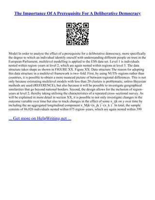 The Importance Of A Prerequisite For A Deliberative Democracy
Model In order to analyse the effect of a prerequisite for a deliberative democracy, more specifically
the degree to which an individual identify oneself with understanding different people on trust in the
European Parliament, multilevel modelling is applied to the ESS data set. Level 1 is individuals
nested within region–years at level 2, which are again nested within regions at level 3. The data
structure takes shape as shown in FIGURE XX. Figure XX: Data structure The reason for adopting
this data structure in a multilevel framework is two–fold. First, by using NUTS–regions rather than
countries, it is possible to obtain a more nuanced picture of between regional differences. This is not
only because estimating multilevel models with less than 20 clusters is problematic, unless Bayesian
methods are used (REFERENCE), but also because it will be possible to investigate geographical
similarities that go beyond national borders. Second, the design allows for the inclusion of region–
years at level 2, thereby taking utilising the characteristics of a repeated cross–sectional survey. As
will be explained in more detail in section XX, it is possible to not only investigate changes in the
outcome variable over time but also to track changes in the effect of some x_ijk on y over time by
including the an aggregated longitudinal component x_Mjk=(x_jk ) ̅–(x_k ) ̅. In total, the sample
consists of 86,026 individuals nested within 675 region–years, which are again nested within 399
... Get more on HelpWriting.net ...
 