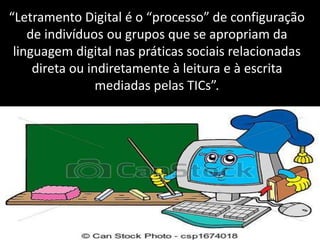 “Letramento Digital é o “processo” de configuração
de indivíduos ou grupos que se apropriam da
linguagem digital nas práticas sociais relacionadas
direta ou indiretamente à leitura e à escrita
mediadas pelas TICs”.
 