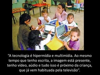 “A tecnologia é hipermídia e multimídia. Ao mesmo
tempo que tenho escrita, a imagem está presente,
tenho vídeo, aúdio e tudo isso é próximo da criança,
que já vem habituada pela televisão”.
 