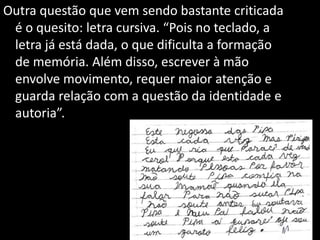 Outra questão que vem sendo bastante criticada
é o quesito: letra cursiva. “Pois no teclado, a
letra já está dada, o que dificulta a formação
de memória. Além disso, escrever à mão
envolve movimento, requer maior atenção e
guarda relação com a questão da identidade e
autoria”.
 