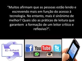 “Muitos afirmam que as pessoas estão lendo e
escrevendo mais em função do acesso à
tecnologia. No entanto, mais é sinônimo de
melhor? Quais são as práticas de leitura que
garantem a formação de um leitor crítico e
reflexivo?”.
 