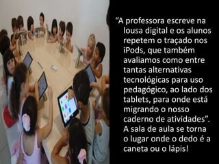 “A professora escreve na
lousa digital e os alunos
repetem o traçado nos
iPods, que também
avaliamos como entre
tantas alternativas
tecnológicas para uso
pedagógico, ao lado dos
tablets, para onde está
migrando o nosso
caderno de atividades”.
A sala de aula se torna
o lugar onde o dedo é a
caneta ou o lápis!
 