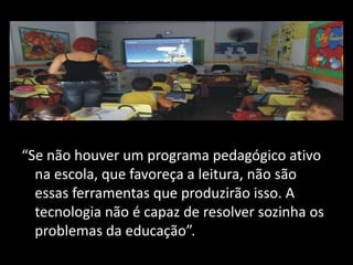 “Se não houver um programa pedagógico ativo
na escola, que favoreça a leitura, não são
essas ferramentas que produzirão isso. A
tecnologia não é capaz de resolver sozinha os
problemas da educação”.
 