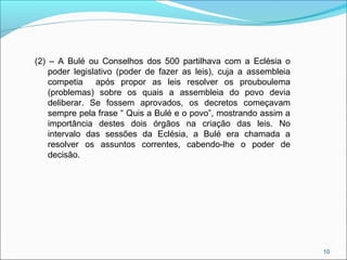 10
(2) – A Bulé ou Conselhos dos 500 partilhava com a Eclésia o
poder legislativo (poder de fazer as leis), cuja a assembleia
competia após propor as leis resolver os prouboulema
(problemas) sobre os quais a assembleia do povo devia
deliberar. Se fossem aprovados, os decretos começavam
sempre pela frase “ Quis a Bulé e o povo”, mostrando assim a
importância destes dois órgãos na criação das leis. No
intervalo das sessões da Eclésia, a Bulé era chamada a
resolver os assuntos correntes, cabendo-lhe o poder de
decisão.
 