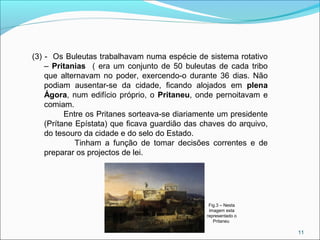 11
Fig.3 – Nesta
imagem esta
representado o
Pritaneu
(3) - Os Buleutas trabalhavam numa espécie de sistema rotativo
– Pritanias ( era um conjunto de 50 buleutas de cada tribo
que alternavam no poder, exercendo-o durante 36 dias. Não
podiam ausentar-se da cidade, ficando alojados em plena
Ágora, num edifício próprio, o Pritaneu, onde pernoitavam e
comiam.
Entre os Pritanes sorteava-se diariamente um presidente
(Prítane Epístata) que ficava guardião das chaves do arquivo,
do tesouro da cidade e do selo do Estado.
Tinham a função de tomar decisões correntes e de
preparar os projectos de lei.
 