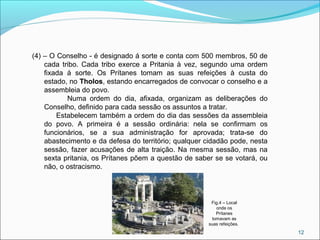 12
(4) – O Conselho - é designado á sorte e conta com 500 membros, 50 de
cada tribo. Cada tribo exerce a Pritania à vez, segundo uma ordem
fixada á sorte. Os Prítanes tomam as suas refeições à custa do
estado, no Tholos, estando encarregados de convocar o conselho e a
assembleia do povo.
Numa ordem do dia, afixada, organizam as deliberações do
Conselho, definido para cada sessão os assuntos a tratar.
Estabelecem também a ordem do dia das sessões da assembleia
do povo. A primeira é a sessão ordinária: nela se confirmam os
funcionários, se a sua administração for aprovada; trata-se do
abastecimento e da defesa do território; qualquer cidadão pode, nesta
sessão, fazer acusações de alta traição. Na mesma sessão, mas na
sexta pritania, os Prítanes põem a questão de saber se se votará, ou
não, o ostracismo.
Fig.4 – Local
onde os
Prítanes
tomavam as
suas refeições.
 