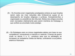 13
(5) – Os Arcontes eram magistrados prestigiados embora as suas funções
serem cada vez mais reduzidas eles limitavam-se quase só ao
desempenho de funções religiosas e jurídicas. Competindo-lhes a
organização e a presidência dos tribunais. Muitos dos antigos arcontes
eram recrutados vitaliciamente para serem membros do Areópago, o
que conferia ao arcontado muito prestigio.
(6) – Os Estrategos eram os únicos magistrados eleitos com base na sua
competência, comandavam a marinha e o exército. O tempo de guerra
vivido no século V a. C., contribuiu para que os estrategos se
tornassem os verdadeiros chefes de Atenas, controlando a sua politica
externa e financeira.
 