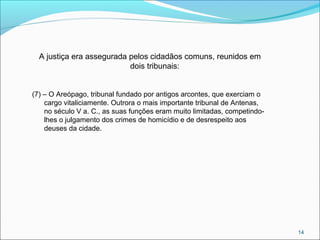 14
A justiça era assegurada pelos cidadãos comuns, reunidos em
dois tribunais:
(7) – O Areópago, tribunal fundado por antigos arcontes, que exerciam o
cargo vitaliciamente. Outrora o mais importante tribunal de Antenas,
no século V a. C., as suas funções eram muito limitadas, competindo-
lhes o julgamento dos crimes de homicídio e de desrespeito aos
deuses da cidade.
 