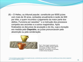 (1)
A fim de dificultar qualquer tentativa de corrupção dos juízes, os elementos que compunham o júri eram escolhidos pouco tempo antes do julgamento
por um complexo sistema de sorteio.)
15
(8) – O Helieu, ou tribunal popular, constituído por 6000 juízes
com mais de 30 anos, sorteados anualmente à razão de 600
por tribo, a quem incumbia o julgamento da maior parte dos
delitos. Funciona por sessões(1)
e a instrução dos processos
competia aos arcontes e a outros magistrados. Após
finalizados os discursos da acusação e do réu, cuja a duração
era medida pela Clepsidra, os juízes pronunciavam pela
absolvição ou pela condenação.
Fig.6 – Esta imagem representa uma
clepsidra ou Relógio de água utilizado
nas sessões do Helieu ( Permitia
assegurar, ao acusador e ao acusado,
o mesmo tempo de palavra.
 
