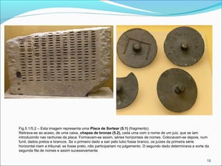 16
Fig.5.1/5.2 – Esta imagem representa uma Placa de Sortear (5.1) (fragmento).
Retirava-se ao acaso, de uma caixa, chapas de bronze (5.2), cada uma com o nome de um juiz, que se iam
introduzindo nas ranhuras da placa. Formavam-se assim, séries horizontais de nomes. Colocavam-se depois, num
funil, dados pretos e brancos. Se o primeiro dado a sair pelo tubo fosse branco, os juízes da primeira série
horizontal iriam a tribunal; se fosse preto, não participariam no julgamento. O segundo dado determinava a sorte da
segunda fila de nomes e assim sucessivamente.
 