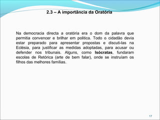 17
2.3 – A importância da Oratória
Na democracia directa a oratória era o dom da palavra que
permitia convencer e brilhar em politica. Todo o cidadão devia
estar preparado para apresentar propostas e discuti-las na
Eclésia, para justificar as medidas adoptadas, para acusar ou
defender nos tribunais. Alguns, como Isócratas, fundaram
escolas de Retórica (arte de bem falar), onde se instruíam os
filhos das melhores famílias.
 