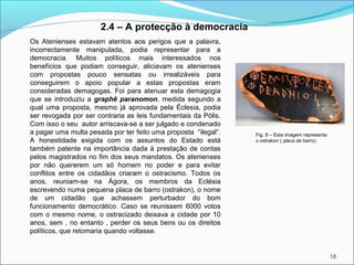 18
Os Atenienses estavam atentos aos perigos que a palavra,
incorrectamente manipulada, podia representar para a
democracia. Muitos políticos mais interessados nos
benefícios que podiam conseguir, aliciavam os atenienses
com propostas pouco sensatas ou irrealizáveis para
conseguirem o apoio popular a estas propostas eram
consideradas demagogas. Foi para atenuar esta demagogia
que se introduziu a graphê paranomon, medida segundo a
qual uma proposta, mesmo já aprovada pela Éclesia, podia
ser revogada por ser contraria as leis fundamentais da Pólis.
Com isso o seu autor arriscava-se a ser julgado e condenado
a pagar uma multa pesada por ter feito uma proposta “ilegal”.
A honestidade exigida com os assuntos do Estado está
também patente na importância dada à prestação de contas
pelos magistrados no fim dos seus mandatos. Os atenienses
por não quererem um só homem no poder e para evitar
conflitos entre os cidadãos criaram o ostracismo. Todos os
anos, reuniam-se na Ágora, os membros da Eclésia
escrevendo numa pequena placa de barro (ostrakon), o nome
de um cidadão que achassem perturbador do bom
funcionamento democrático. Caso se reunissem 6000 votos
com o mesmo nome, o ostracizado deixava a cidade por 10
anos, sem , no entanto , perder os seus bens ou os direitos
políticos, que retomaria quando voltasse.
2.4 – A protecção à democracia
Fig. 8 – Esta imagem representa
o ostrakon ( placa de barro)
 
