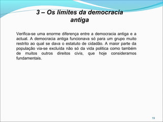 19
3 – Os limites da democracia
antiga
Verifica-se uma enorme diferença entre a democracia antiga e a
actual. A democracia antiga funcionava só para um grupo muito
restrito ao qual se dava o estatuto de cidadão. A maior parte da
população via-se excluída não só da vida politica como também
de muitos outros direitos civis, que hoje consideramos
fundamentais.
 