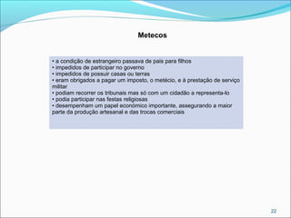 22
Metecos
• a condição de estrangeiro passava de pais para filhos
• impedidos de participar no governo
• impedidos de possuir casas ou terras
• eram obrigados a pagar um imposto, o metécio, e à prestação de serviço
militar
• podiam recorrer os tribunais mas só com um cidadão a representa-lo
• podia participar nas festas religiosas
• desempenham um papel económico importante, assegurando a maior
parte da produção artesanal e das trocas comerciais
 