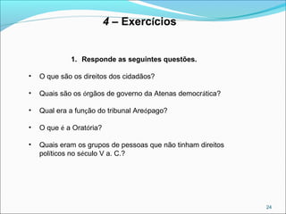 24
4 – Exercícios
1. Responde as seguintes questões.
• O que são os direitos dos cidadãos?
• Quais são os órgãos de governo da Atenas democrática?
• Qual era a função do tribunal Areópago?
• O que é a Oratória?
• Quais eram os grupos de pessoas que não tinham direitos
políticos no século V a. C.?
 