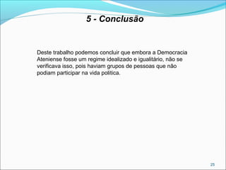 25
5 - Conclusão
Deste trabalho podemos concluir que embora a Democracia
Ateniense fosse um regime idealizado e igualitário, não se
verificava isso, pois haviam grupos de pessoas que não
podiam participar na vida politica.
 