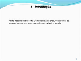 3
1 - Introdução
Neste trabalho dedicado há Democracia Ateniense, vou abordar de
maneira breve o seu funcionamento e os extractos sociais.
 
