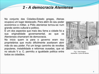 4
2 - A democracia Ateniense
No conjunto das Cidades-Estado gregas, Atenas
ocupava um lugar destacado. Para além do seu poder
económico e militar, a Pólis ateniense tornou-se num
grande centro cultural e politico.
E um dos aspectos que mais deu fama a cidade foi a
sua originalidade governamental, ao que os
Atenienses chamaram de democracia.
No inicio quem ia para o governo eram rico
proprietários que muito dificilmente aceitaram abrir
mão do seu poder. Foi um longo caminho de revoltas
populares, instabilidade e reformas ousadas, que só
no século V a. C. permitiu a igualdade politica entre
todos os cidadãos.
Fig.1 Esta imagem
representa o povo de Atenas
 
