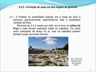 9
(1) – A Eclésia ou assembleia popular era a base de toda a
estrutura governamental, exprimindo-se nela a verdadeira
vontade da Pólis.
Reuniam-se 3 a 4 vezes por mês, ao ar livre na colina da
Pnyx e nela deviam participar todos os cidadãos. Os votos
eram realizados de braço no ar, mas os cidadãos podiam
também exigir que fosse secreto.
2.2.2 - A função de cada um dos órgãos de governo
Fig.2 – Pnyx, onde
se encontravam os
atenienses para
tomar decisões
politicas.
 